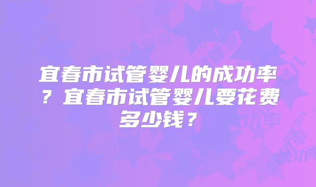 宜春市试管婴儿的成功率？宜春市试管婴儿要花费多少钱？