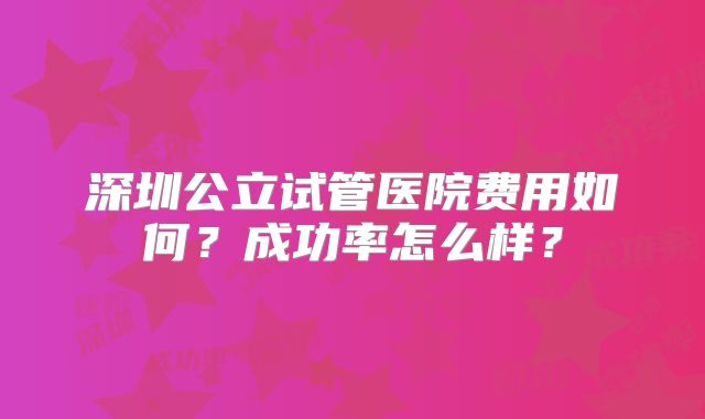 深圳公立试管医院费用如何？成功率怎么样？