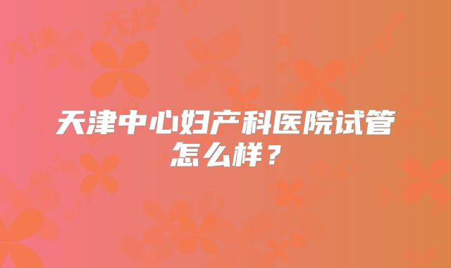 天津中心妇产科医院试管怎么样？