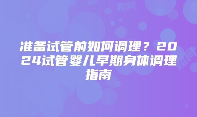 准备试管前如何调理?2024试管婴儿早期身体调理指南