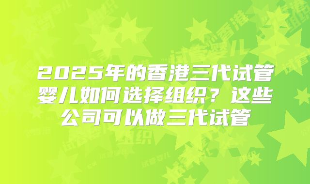 2025年的香港三代试管婴儿如何选择组织？这些公司可以做三代试管