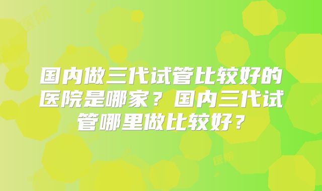 国内做三代试管比较好的医院是哪家？国内三代试管哪里做比较好？