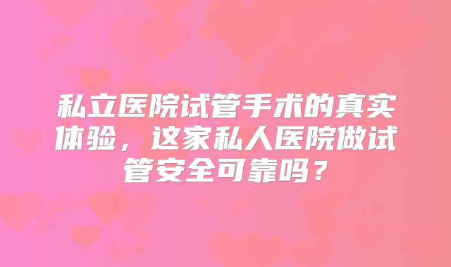 私立医院试管手术的真实体验，这家私人医院做试管安全可靠吗？