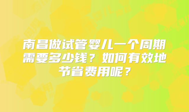 南昌做试管婴儿一个周期需要多少钱？如何有效地节省费用呢？