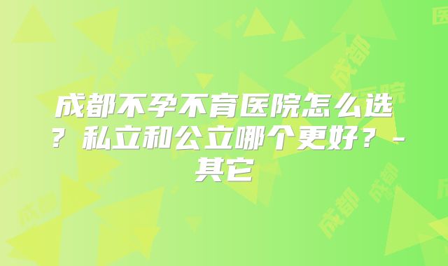成都不孕不育医院怎么选？私立和公立哪个更好？-其它