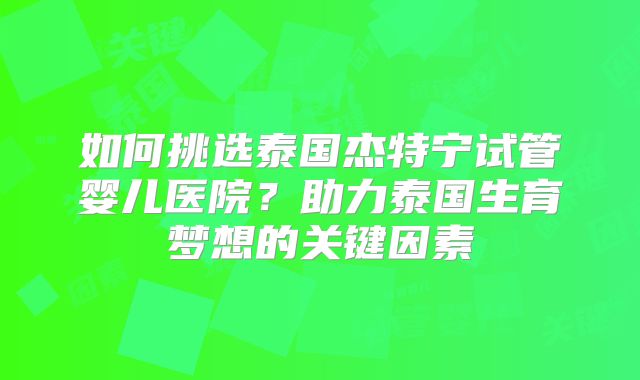 如何挑选泰国杰特宁试管婴儿医院？助力泰国生育梦想的关键因素