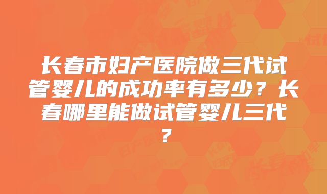 长春市妇产医院做三代试管婴儿的成功率有多少？长春哪里能做试管婴儿三代？