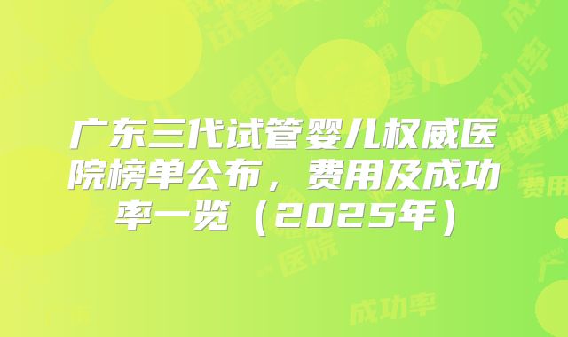 广东三代试管婴儿权威医院榜单公布，费用及成功率一览（2025年）