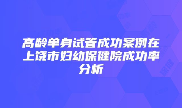 高龄单身试管成功案例在上饶市妇幼保健院成功率分析