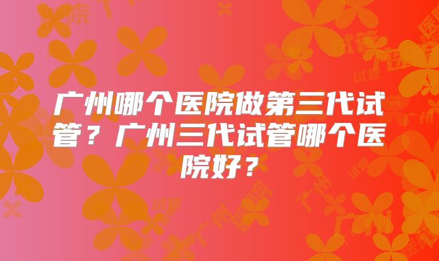 广州哪个医院做第三代试管？广州三代试管哪个医院好？