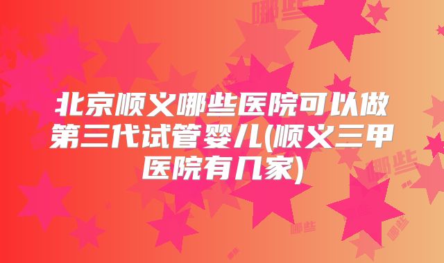 北京顺义哪些医院可以做第三代试管婴儿(顺义三甲医院有几家)