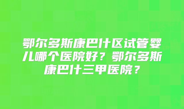 鄂尔多斯康巴什区试管婴儿哪个医院好？鄂尔多斯康巴什三甲医院？