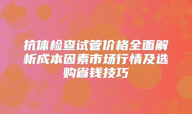 抗体检查试管价格全面解析成本因素市场行情及选购省钱技巧