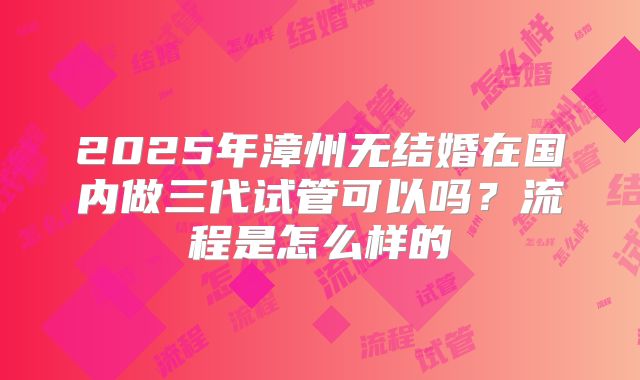 2025年漳州无结婚在国内做三代试管可以吗？流程是怎么样的