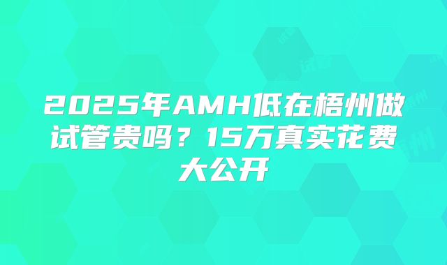 2025年AMH低在梧州做试管贵吗?15万真实花费大公开