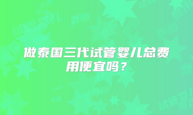 做泰国三代试管婴儿总费用便宜吗？