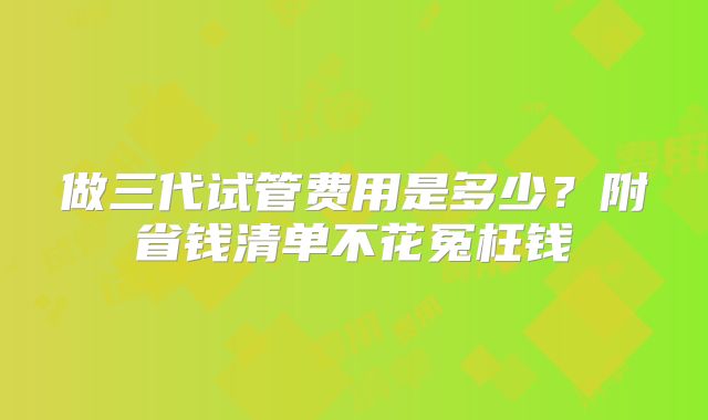 做三代试管费用是多少？附省钱清单不花冤枉钱