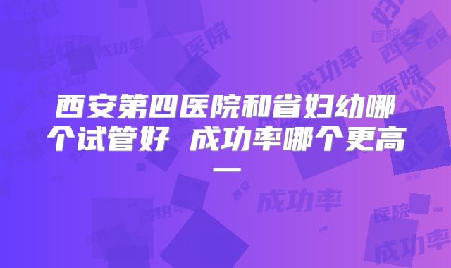 西安第四医院和省妇幼哪个试管好 成功率哪个更高一