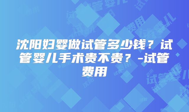 沈阳妇婴做试管多少钱？试管婴儿手术贵不贵？-试管费用