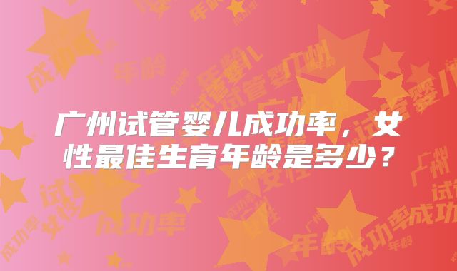 广州试管婴儿成功率，女性最佳生育年龄是多少？