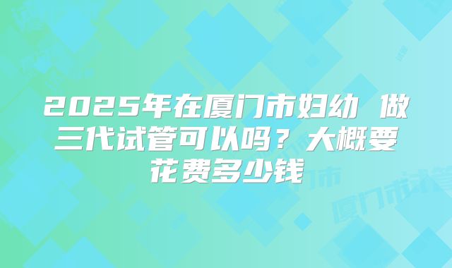 2025年在厦门市妇幼 做三代试管可以吗？大概要花费多少钱