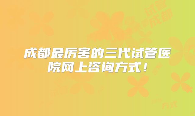 成都最厉害的三代试管医院网上咨询方式！