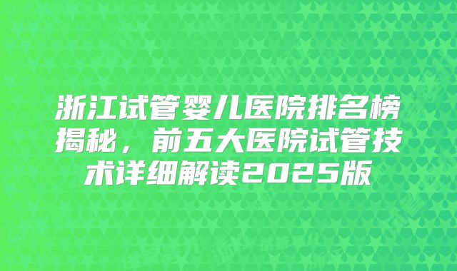浙江试管婴儿医院排名榜揭秘，前五大医院试管技术详细解读2025版