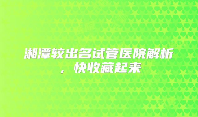 湘潭较出名试管医院解析，快收藏起来