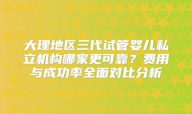 大理地区三代试管婴儿私立机构哪家更可靠？费用与成功率全面对比分析