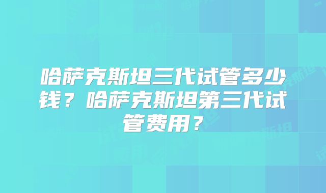 哈萨克斯坦三代试管多少钱?哈萨克斯坦第三代试管费用?