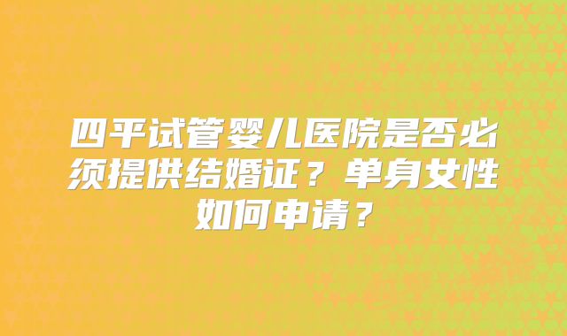四平试管婴儿医院是否必须提供结婚证？单身女性如何申请？