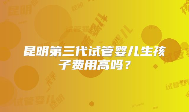 昆明第三代试管婴儿生孩子费用高吗？