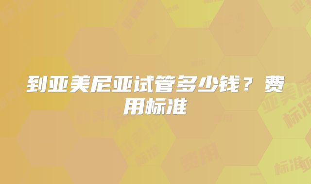 到亚美尼亚试管多少钱？费用标准