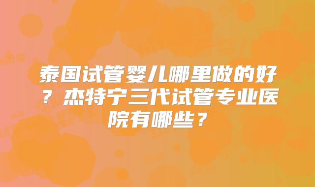 泰国试管婴儿哪里做的好?杰特宁三代试管专业医院有哪些?