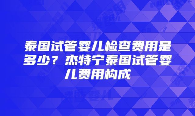 泰国试管婴儿检查费用是多少?杰特宁泰国试管婴儿费用构成