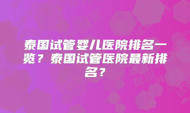 泰国试管婴儿医院排名一览？泰国试管医院最新排名？