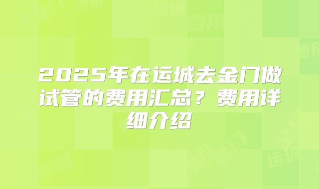 2025年在运城去金门做试管的费用汇总？费用详细介绍
