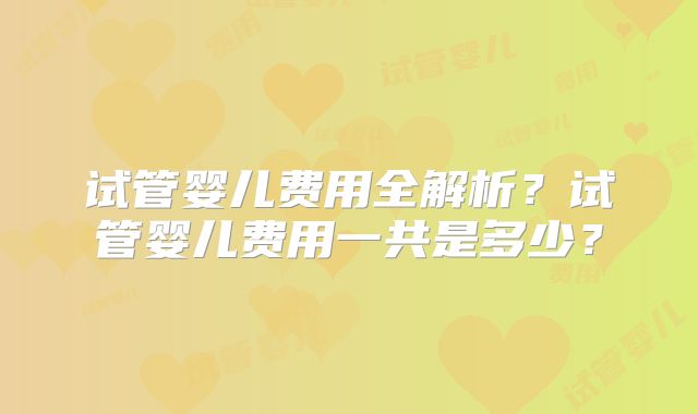 试管婴儿费用全解析？试管婴儿费用一共是多少？
