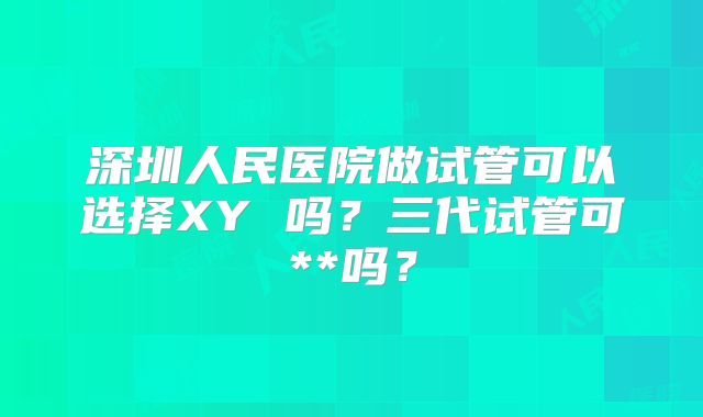深圳人民医院做试管可以选择XY 吗？三代试管可**吗？