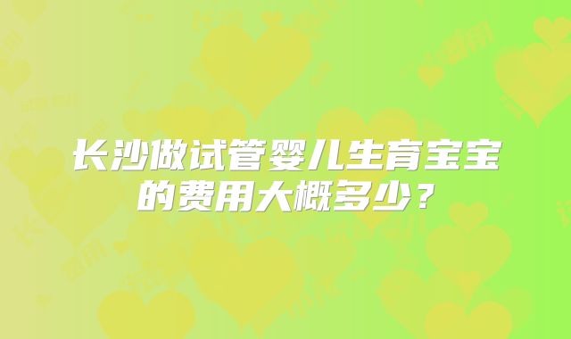 长沙做试管婴儿生育宝宝的费用大概多少?