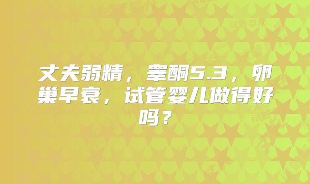 丈夫弱精，睾酮5.3，卵巢早衰，试管婴儿做得好吗？