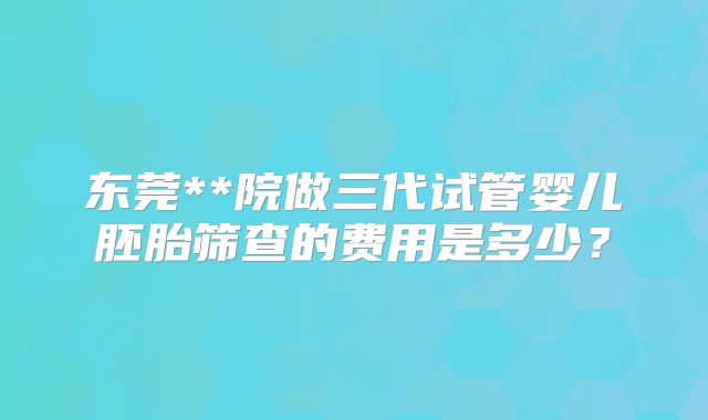 东莞**院做三代试管婴儿胚胎筛查的费用是多少？