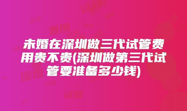 未婚在深圳做三代试管费用贵不贵(深圳做第三代试管要准备多少钱)