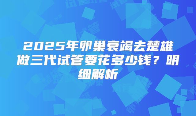 2025年卵巢衰竭去楚雄做三代试管要花多少钱？明细解析