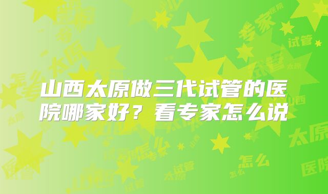 山西太原做三代试管的医院哪家好？看专家怎么说