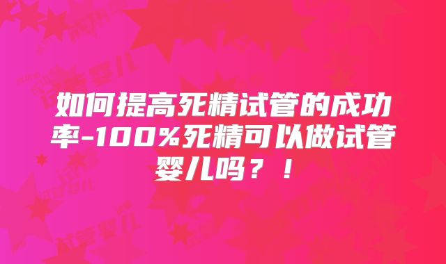 如何提高死精试管的成功率-100%死精可以做试管婴儿吗?!