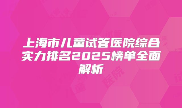 上海市儿童试管医院综合实力排名2025榜单全面解析