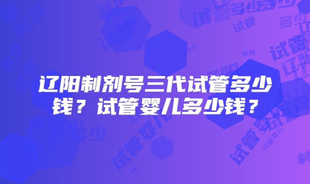 辽阳制剂号三代试管多少钱？试管婴儿多少钱？