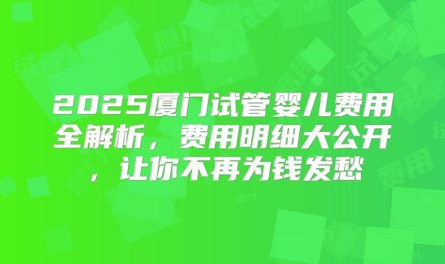 2025厦门试管婴儿费用全解析，费用明细大公开，让你不再为钱发愁
