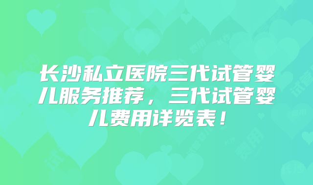 长沙私立医院三代试管婴儿服务推荐，三代试管婴儿费用详览表！